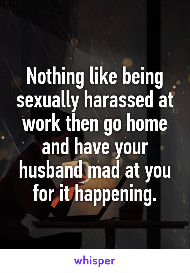 Nothing like being sexually harassed at work then go home and have your husband mad at you for it happening.