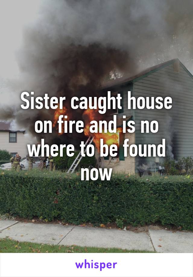 Sister caught house on fire and is no where to be found now