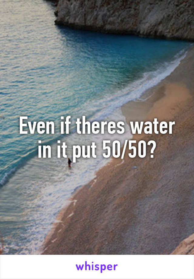 Even if theres water in it put 50/50?