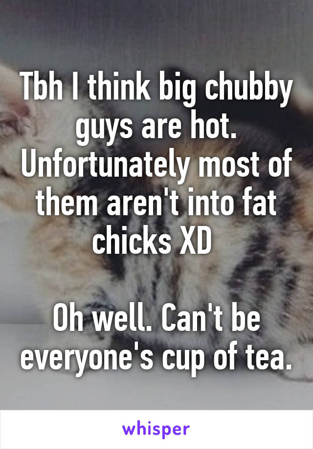 Tbh I think big chubby guys are hot. Unfortunately most of them aren't into fat chicks XD 

Oh well. Can't be everyone's cup of tea.