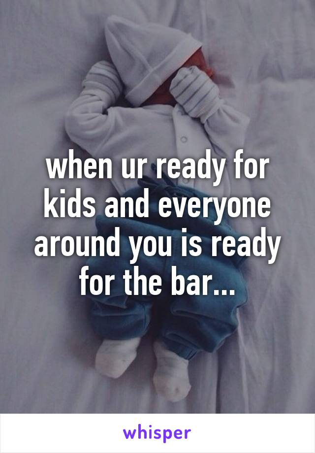 when ur ready for kids and everyone around you is ready for the bar...