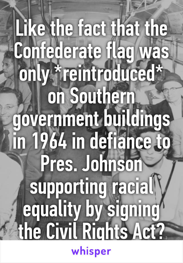 Like the fact that the Confederate flag was only *reintroduced* on Southern government buildings in 1964 in defiance to Pres. Johnson supporting racial equality by signing the Civil Rights Act?