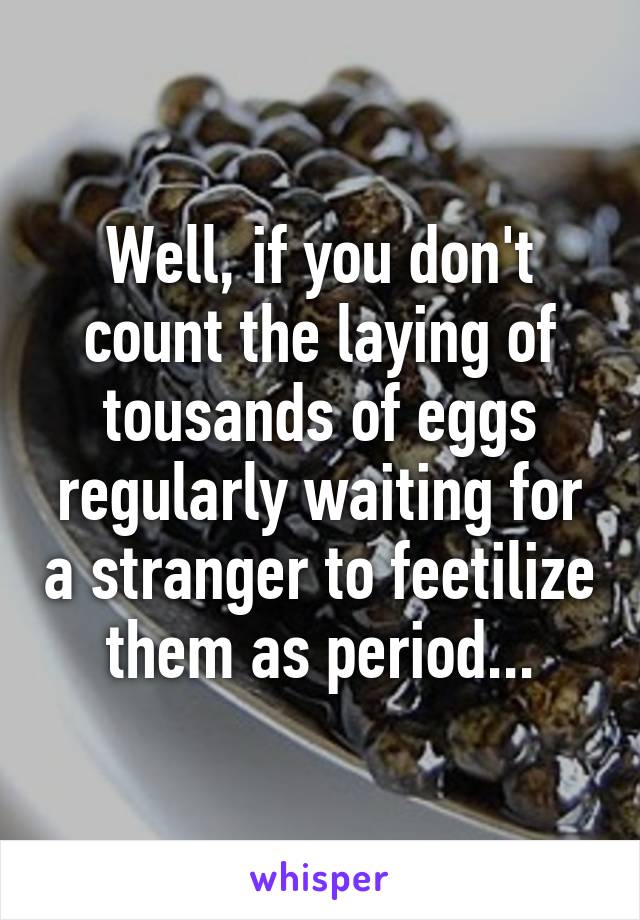 Well, if you don't count the laying of tousands of eggs regularly waiting for a stranger to feetilize them as period...