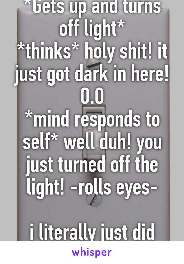 *Gets up and turns off light*
*thinks* holy shit! it just got dark in here! O.O
*mind responds to self* well duh! you just turned off the light! -rolls eyes-

i literally just did that lol