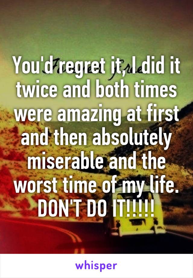 You'd regret it, I did it twice and both times were amazing at first and then absolutely miserable and the worst time of my life.
DON'T DO IT!!!!!