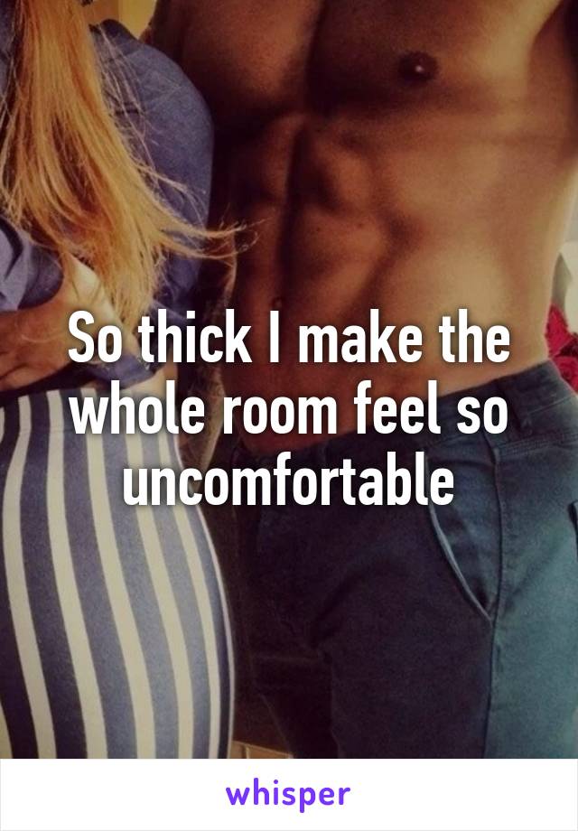 So thick I make the whole room feel so uncomfortable