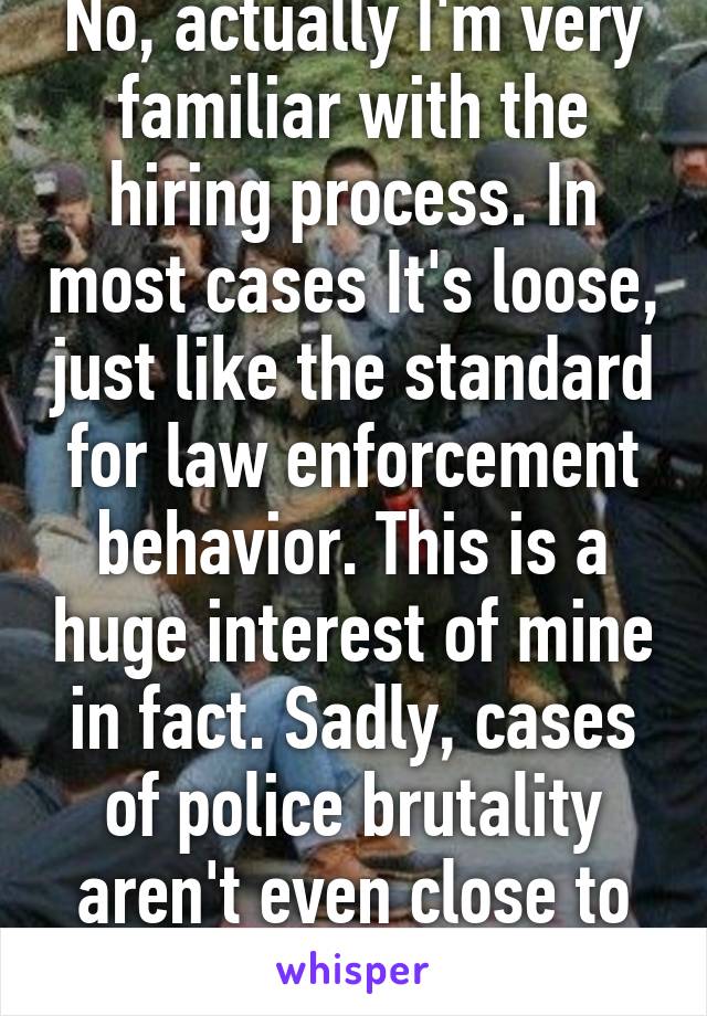 No, actually I'm very familiar with the hiring process. In most cases It's loose, just like the standard for law enforcement behavior. This is a huge interest of mine in fact. Sadly, cases of police brutality aren't even close to being rare.