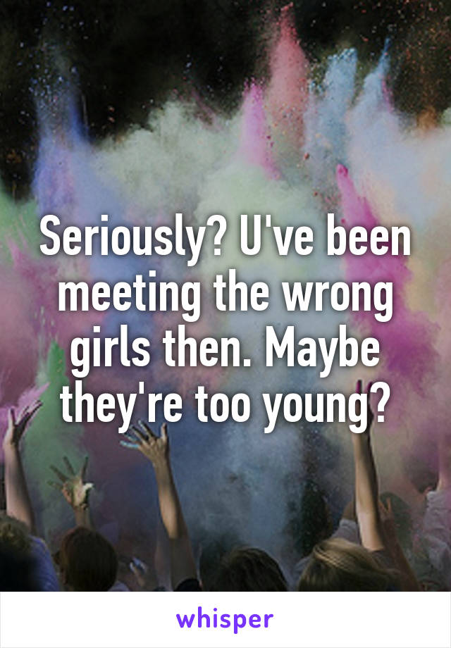 Seriously? U've been meeting the wrong girls then. Maybe they're too young?