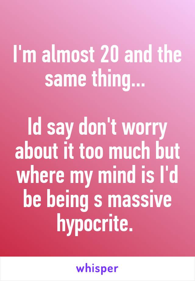 I'm almost 20 and the same thing... 

Id say don't worry about it too much but where my mind is I'd be being s massive hypocrite. 