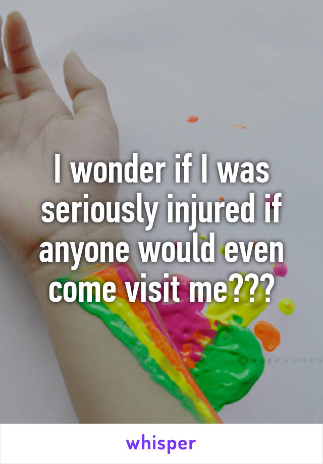 I wonder if I was seriously injured if anyone would even come visit me???