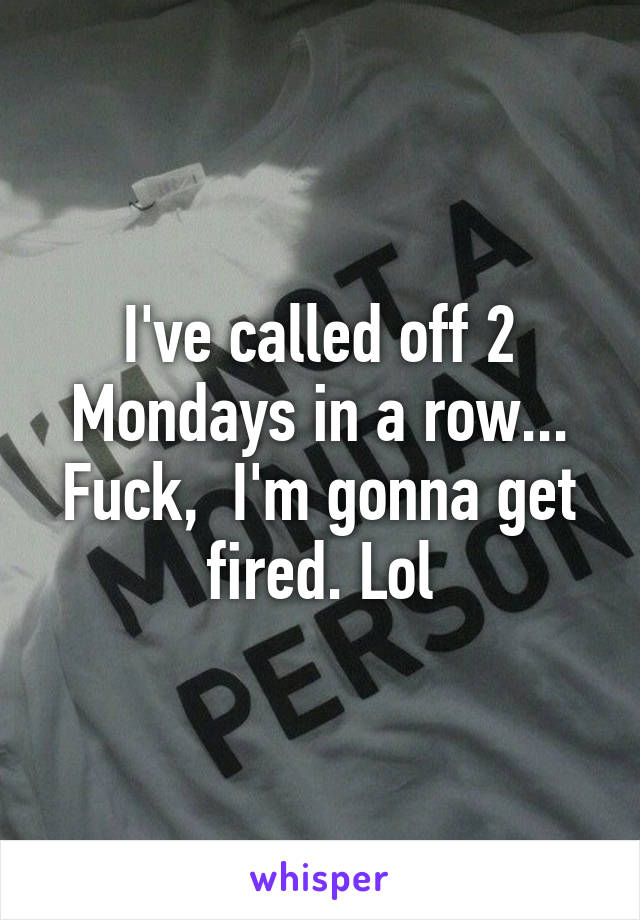 I've called off 2 Mondays in a row... Fuck,  I'm gonna get fired. Lol