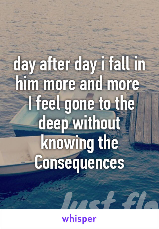 day after day i fall in him more and more 
 I feel gone to the deep without knowing the Consequences