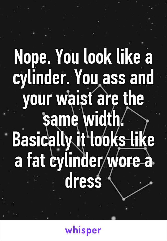 Nope. You look like a cylinder. You ass and your waist are the same width. Basically it looks like a fat cylinder wore a dress