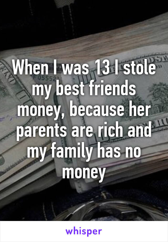 When I was 13 I stole my best friends money, because her parents are rich and my family has no money