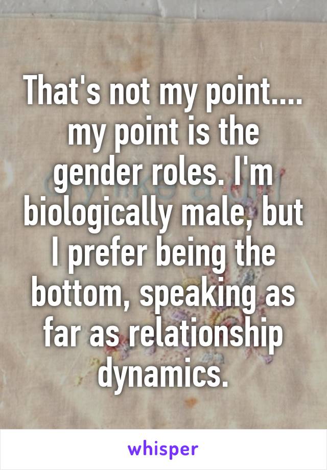 That's not my point.... my point is the gender roles. I'm biologically male, but I prefer being the bottom, speaking as far as relationship dynamics.