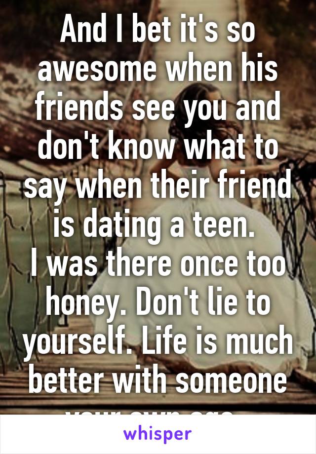 And I bet it's so awesome when his friends see you and don't know what to say when their friend is dating a teen. 
I was there once too honey. Don't lie to yourself. Life is much better with someone your own age. 