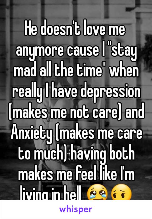 He doesn't love me anymore cause I "stay mad all the time" when really I have depression (makes me not care) and Anxiety (makes me care to much) having both makes me feel like I'm living in hell 😢😔