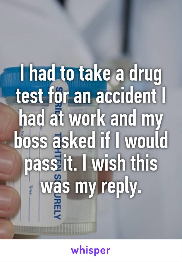 I had to take a drug test for an accident I had at work and my boss asked if I would pass it. I wish this was my reply.