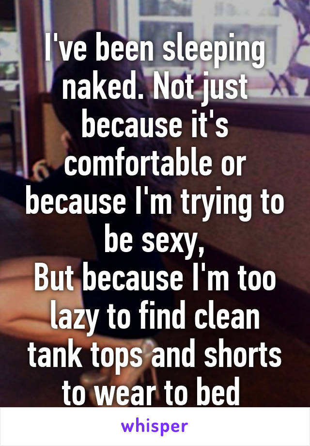 I've been sleeping naked. Not just because it's comfortable or because I'm trying to be sexy,
But because I'm too lazy to find clean tank tops and shorts to wear to bed 