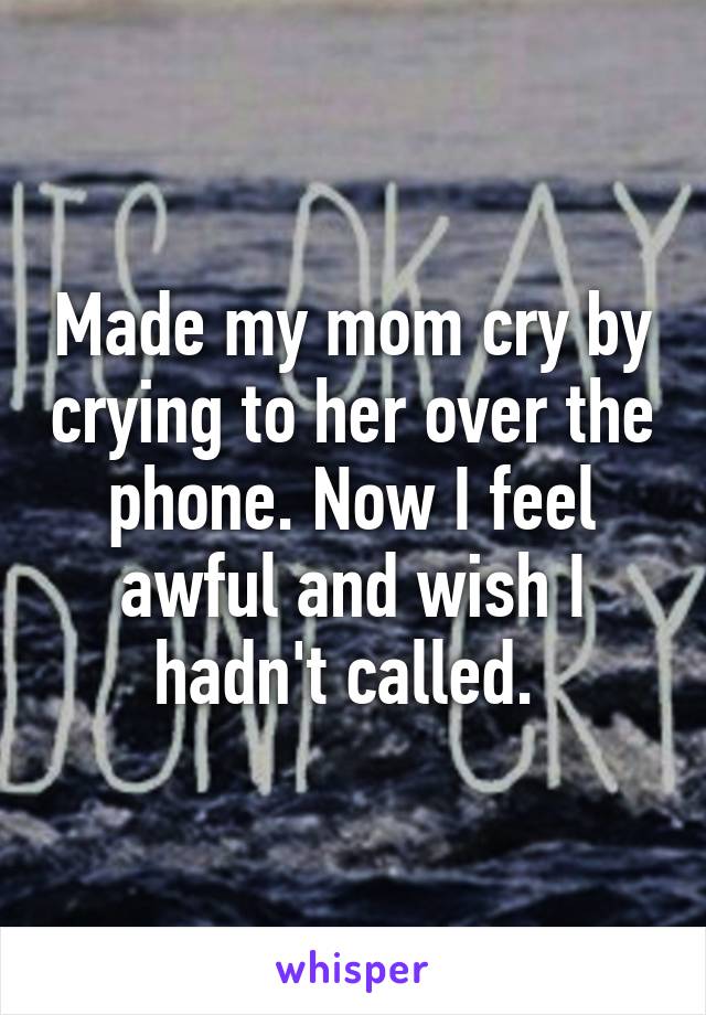 Made my mom cry by crying to her over the phone. Now I feel awful and wish I hadn't called. 