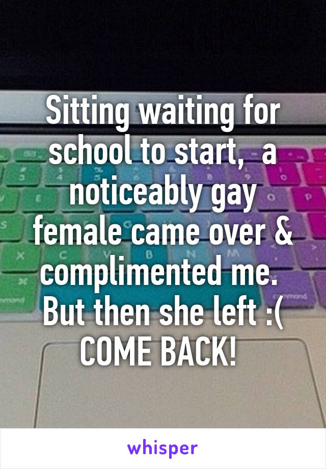 Sitting waiting for school to start,  a noticeably gay female came over & complimented me.  But then she left :( COME BACK! 