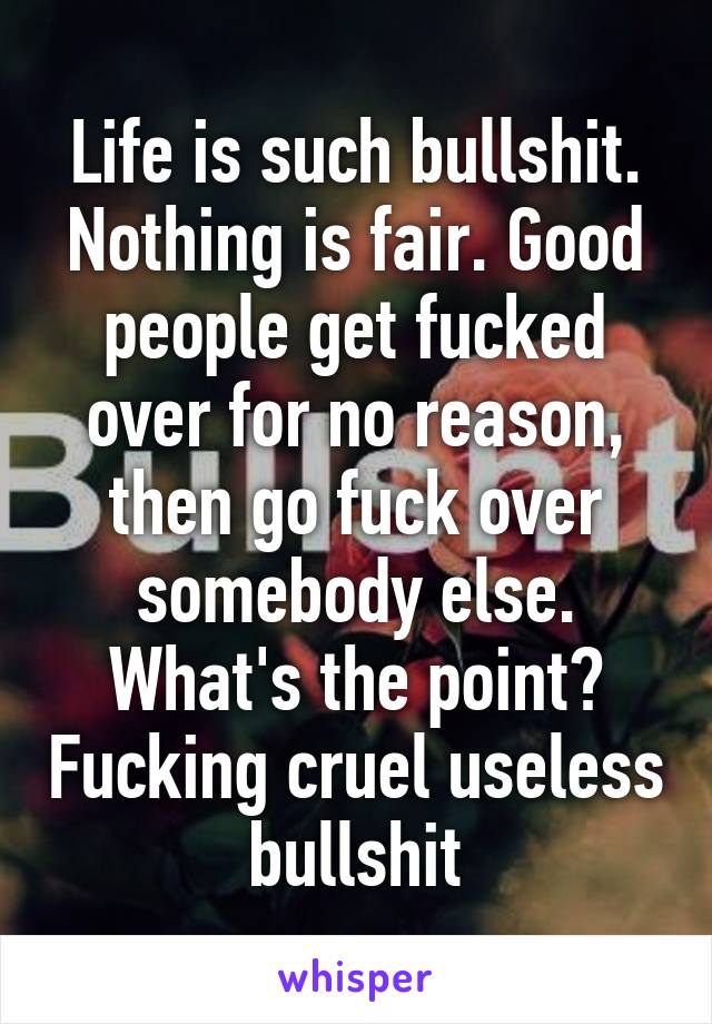 Life is such bullshit. Nothing is fair. Good people get fucked over for no reason, then go fuck over somebody else. What's the point? Fucking cruel useless bullshit