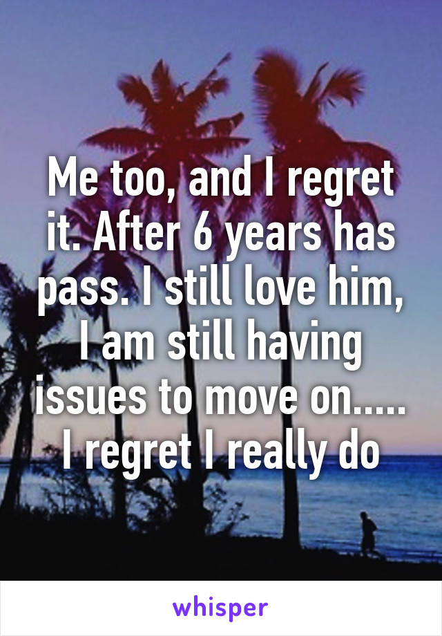 Me too, and I regret it. After 6 years has pass. I still love him, I am still having issues to move on..... I regret I really do