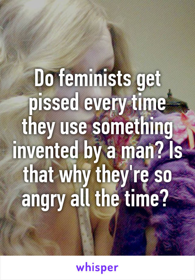 Do feminists get pissed every time they use something invented by a man? Is that why they're so angry all the time? 