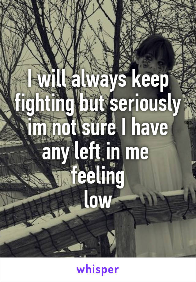 I will always keep fighting but seriously im not sure I have any left in me 
feeling
low