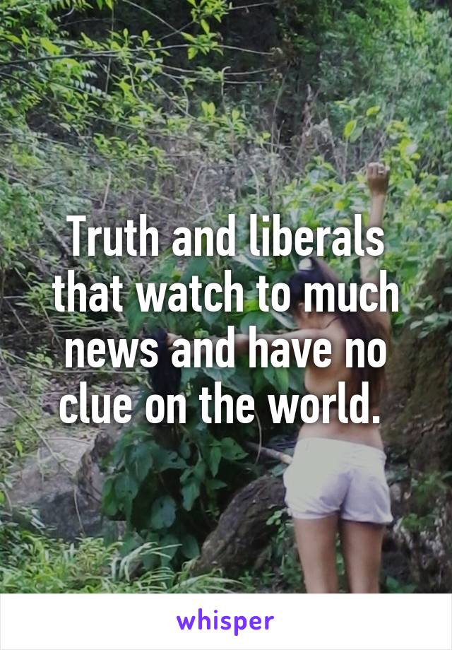 Truth and liberals that watch to much news and have no clue on the world. 