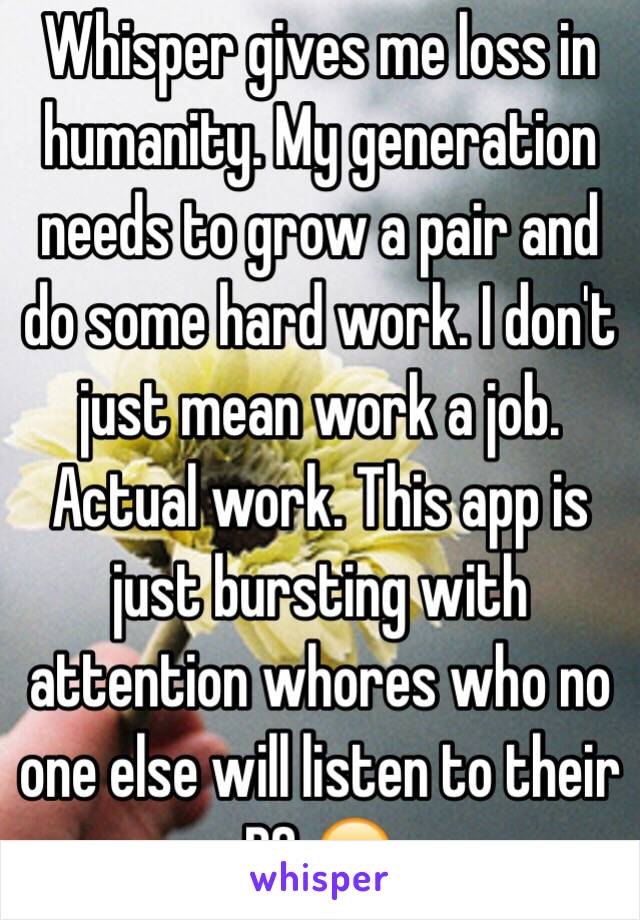 Whisper gives me loss in humanity. My generation needs to grow a pair and do some hard work. I don't just mean work a job. Actual work. This app is just bursting with attention whores who no one else will listen to their BS 😂