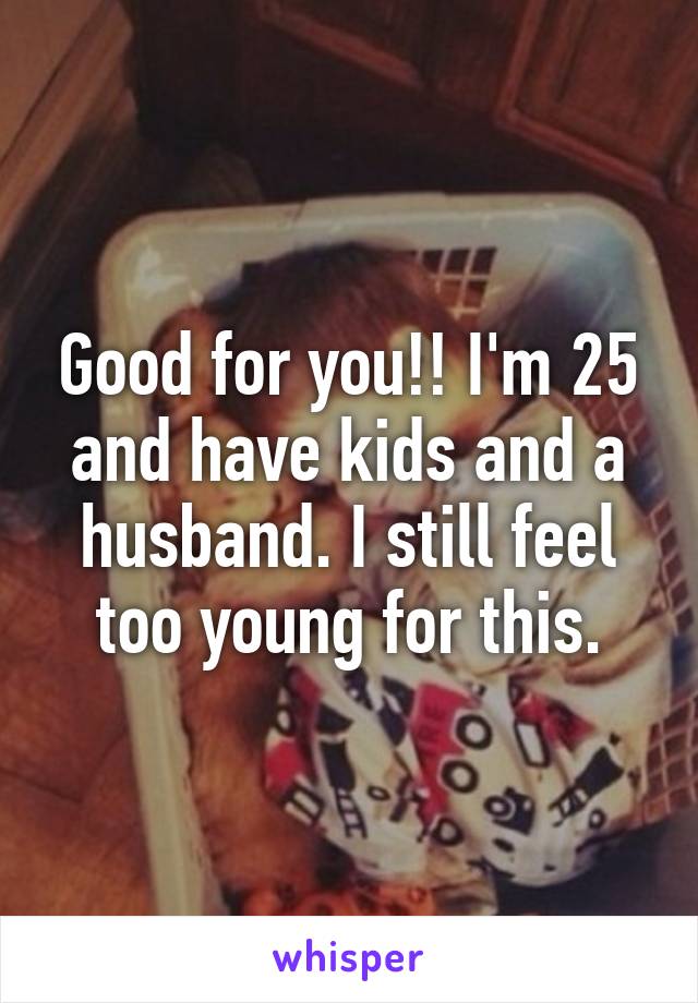 Good for you!! I'm 25 and have kids and a husband. I still feel too young for this.