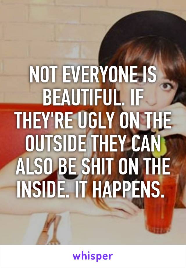 NOT EVERYONE IS BEAUTIFUL. IF THEY'RE UGLY ON THE OUTSIDE THEY CAN ALSO BE SHIT ON THE INSIDE. IT HAPPENS. 