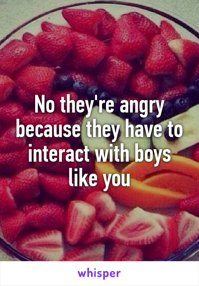 No they're angry because they have to interact with boys like you