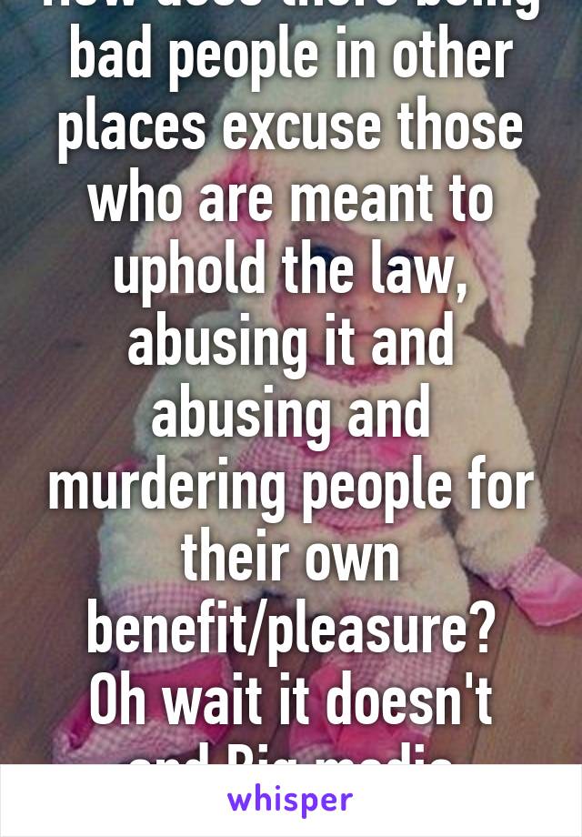 How does there being bad people in other places excuse those who are meant to uphold the law, abusing it and abusing and murdering people for their own benefit/pleasure?
Oh wait it doesn't and Big media doesn't cover shit.