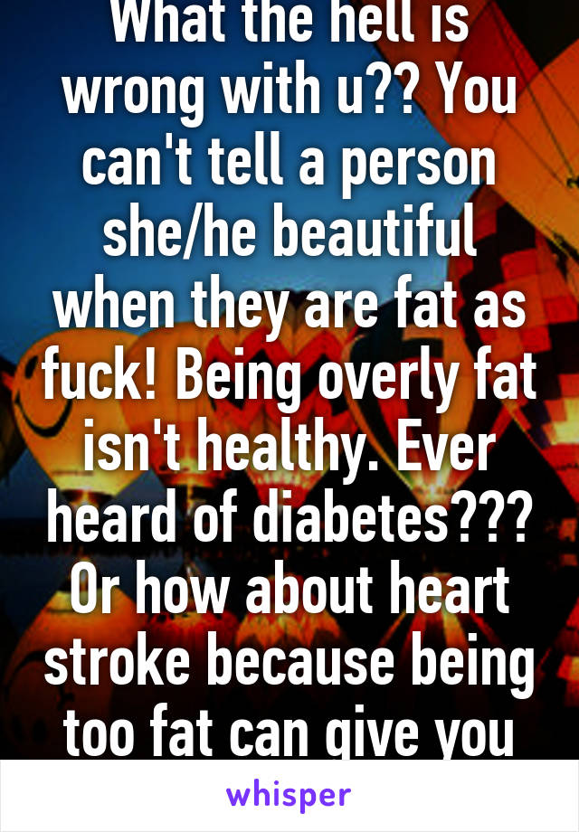 What the hell is wrong with u?? You can't tell a person she/he beautiful when they are fat as fuck! Being overly fat isn't healthy. Ever heard of diabetes??? Or how about heart stroke because being too fat can give you that.   