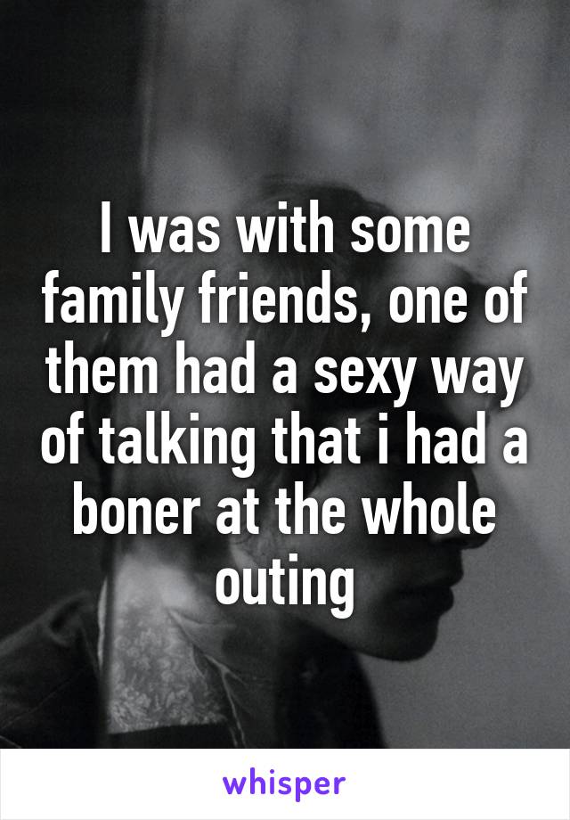 I was with some family friends, one of them had a sexy way of talking that i had a boner at the whole outing