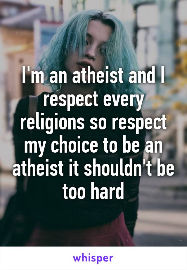 I'm an atheist and I respect every religions so respect my choice to be an atheist it shouldn't be too hard