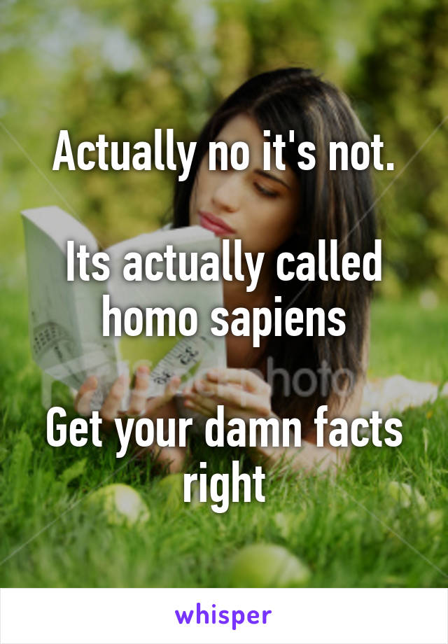 Actually no it's not.

Its actually called homo sapiens

Get your damn facts right