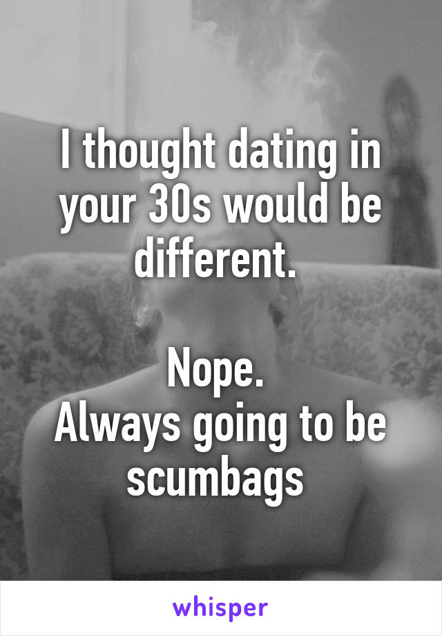 I thought dating in your 30s would be different. 

Nope. 
Always going to be scumbags 