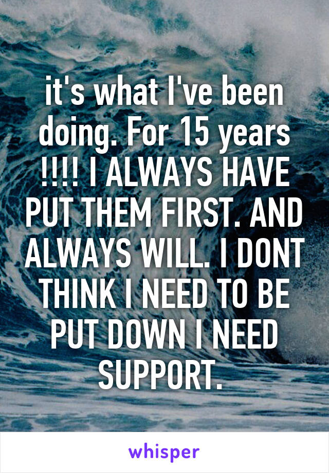 it's what I've been doing. For 15 years !!!! I ALWAYS HAVE PUT THEM FIRST. AND ALWAYS WILL. I DONT THINK I NEED TO BE PUT DOWN I NEED SUPPORT. 