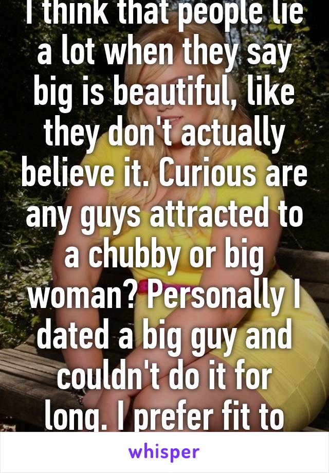 I think that people lie a lot when they say big is beautiful, like they don't actually believe it. Curious are any guys attracted to a chubby or big woman? Personally I dated a big guy and couldn't do it for long. I prefer fit to chubby.