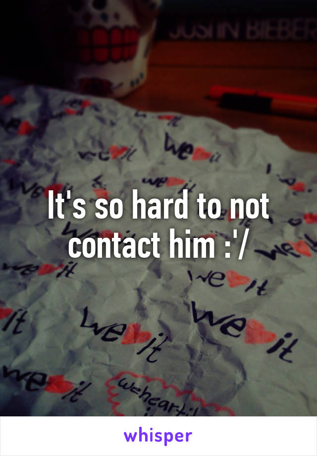 It's so hard to not contact him :'/