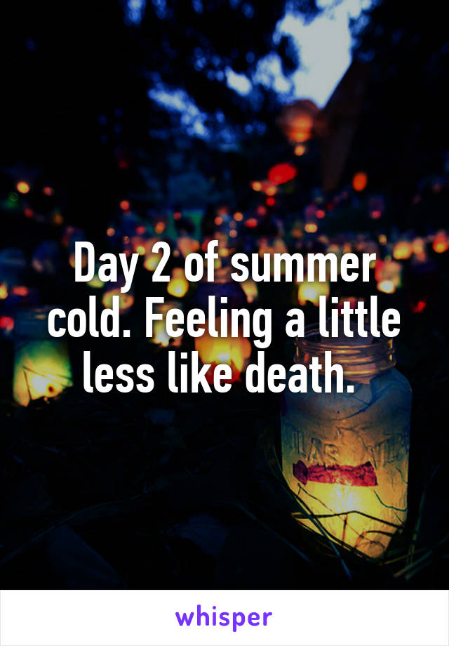 Day 2 of summer cold. Feeling a little less like death. 