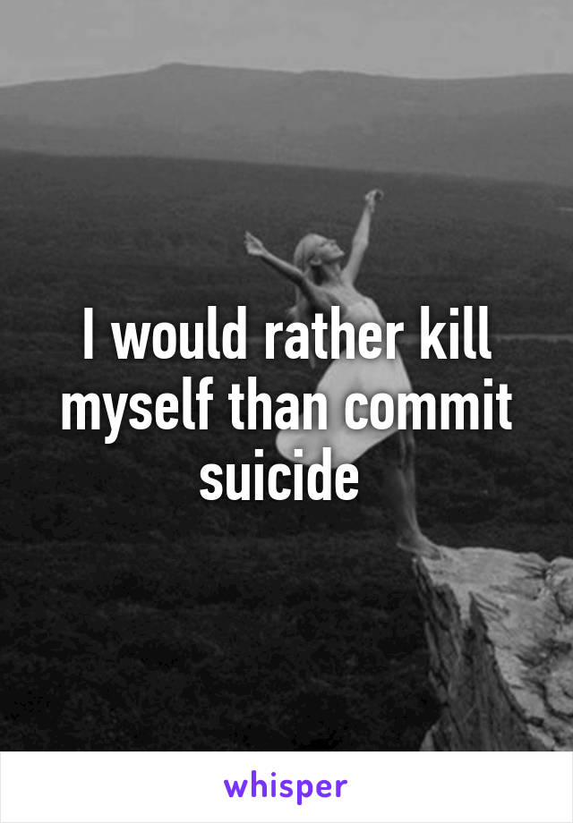 I would rather kill myself than commit suicide 