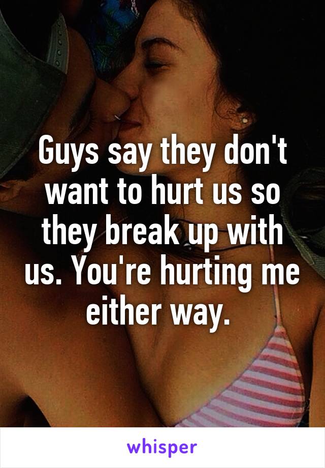 Guys say they don't want to hurt us so they break up with us. You're hurting me either way. 