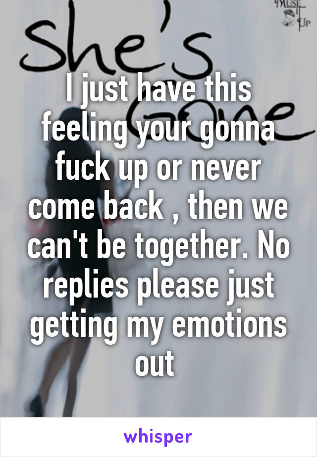 I just have this feeling your gonna fuck up or never come back , then we can't be together. No replies please just getting my emotions out 