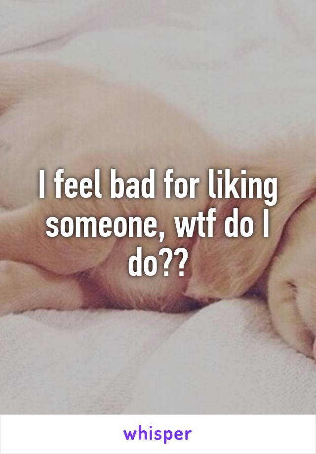 I feel bad for liking someone, wtf do I do??