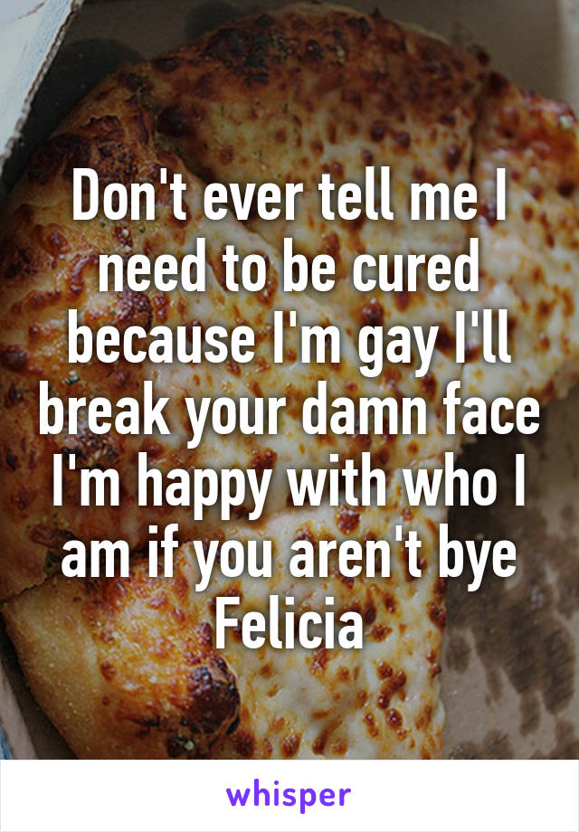 Don't ever tell me I need to be cured because I'm gay I'll break your damn face I'm happy with who I am if you aren't bye Felicia