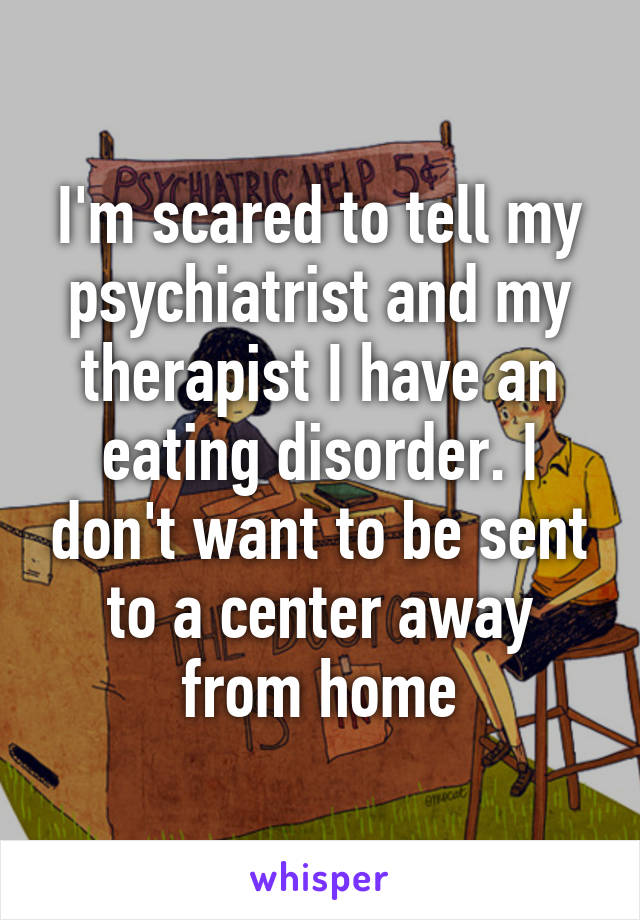 I'm scared to tell my psychiatrist and my therapist I have an eating disorder. I don't want to be sent to a center away from home